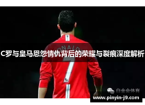 C罗与皇马恩怨情仇背后的荣耀与裂痕深度解析