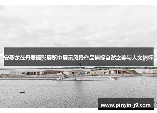 安赛龙在丹麦摄影展览中展示风景作品捕捉自然之美与人文情怀