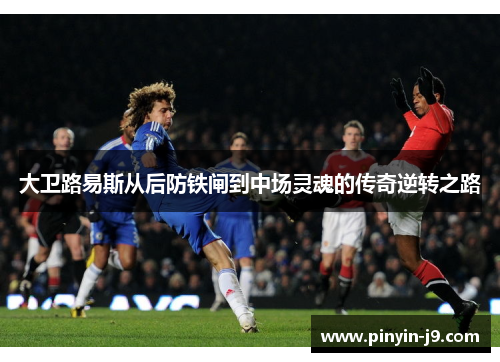 大卫路易斯从后防铁闸到中场灵魂的传奇逆转之路 大卫路易斯从后防铁闸到中场灵魂的传奇逆转之路