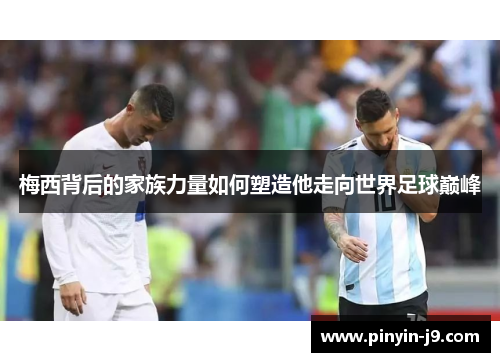 梅西背后的家族力量如何塑造他走向世界足球巅峰