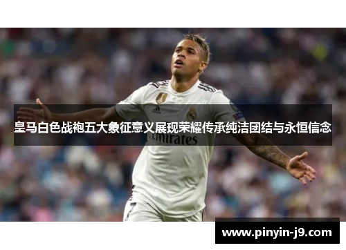 皇马白色战袍五大象征意义展现荣耀传承纯洁团结与永恒信念