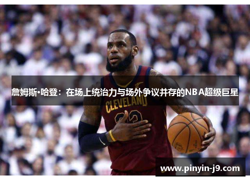詹姆斯·哈登:在场上统治力与场外争议并存的NBA超级巨星 詹姆斯·哈登:在场上统治力与场外争议并存的NBA超级巨星