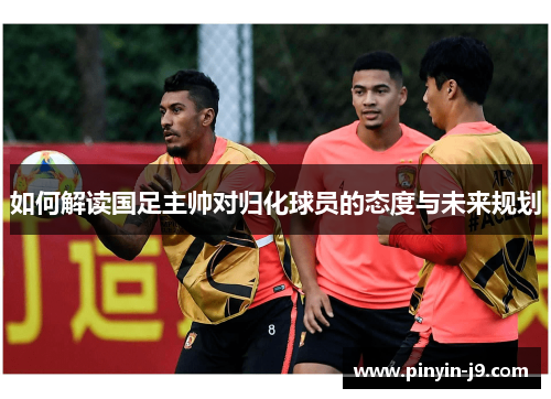 如何解读国足主帅对归化球员的态度与未来规划