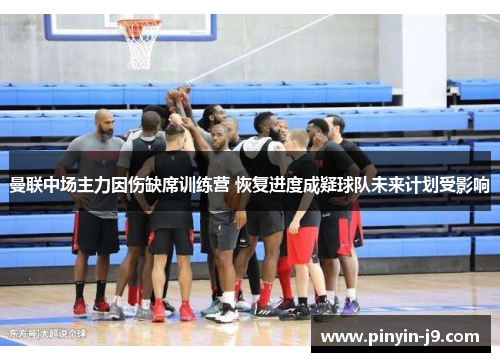 曼联中场主力因伤缺席训练营 恢复进度成疑球队未来计划受影响