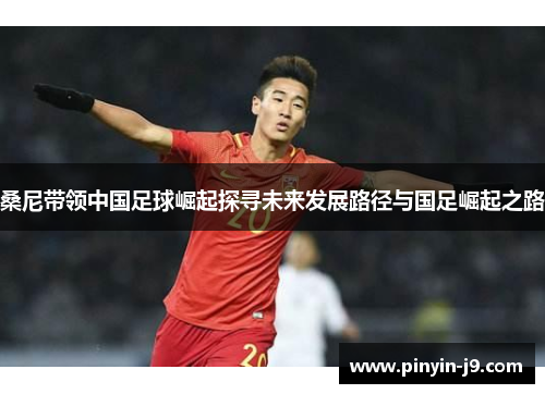 桑尼带领中国足球崛起探寻未来发展路径与国足崛起之路 桑尼带领中国足球崛起探寻未来发展路径与国足崛起之路