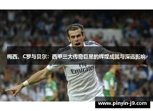 梅西、C罗与贝尔:西甲三大传奇巨星的辉煌成就与深远影响 梅西、C罗与贝尔:西甲三大传奇巨星的辉煌成就与深远影响