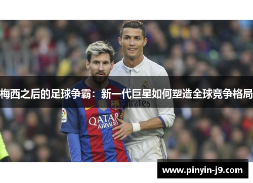 梅西之后的足球争霸:新一代巨星如何塑造全球竞争格局 梅西之后的足球争霸:新一代巨星如何塑造全球竞争格局