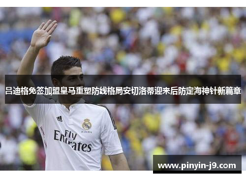 吕迪格免签加盟皇马重塑防线格局安切洛蒂迎来后防定海神针新篇章