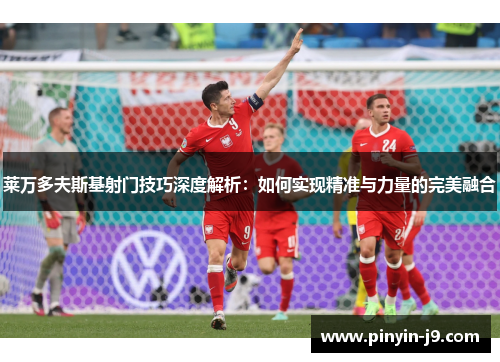 莱万多夫斯基射门技巧深度解析：如何实现精准与力量的完美融合