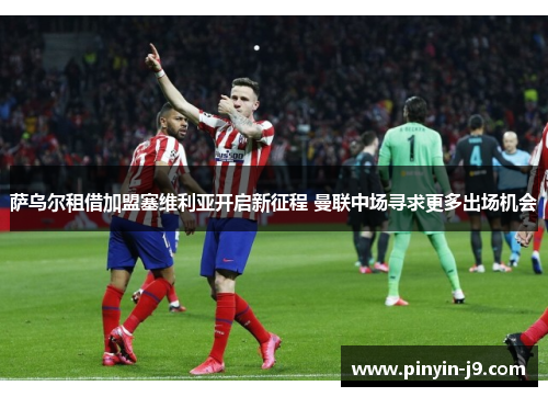 萨乌尔租借加盟塞维利亚开启新征程 曼联中场寻求更多出场机会