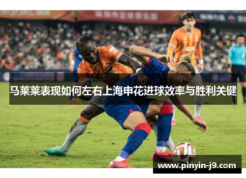 马莱莱表现如何左右上海申花进球效率与胜利关键 马莱莱表现如何左右上海申花进球效率与胜利关键