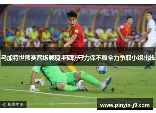 乌加特世预赛客场展现坚韧防守力保不败全力争取小组出线