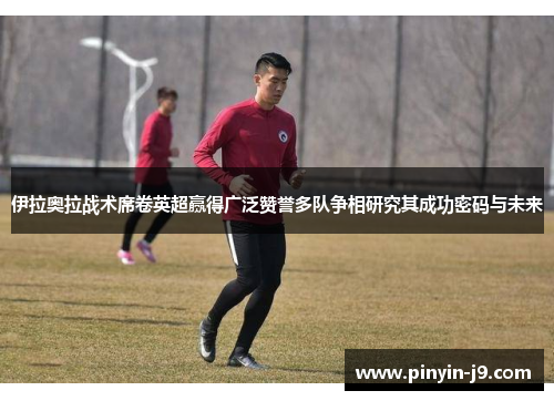 伊拉奥拉战术席卷英超赢得广泛赞誉多队争相研究其成功密码与未来