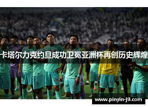 卡塔尔力克约旦成功卫冕亚洲杯再创历史辉煌